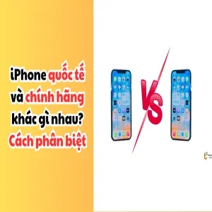 iPhone quốc tế và chính hãng khác gì nhau? Cách phân biệt chuẩn nhất