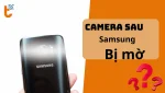 Camera Sau Samsung Bị Mờ? Vệ sinh Lens, Khắc Phục tận gốc