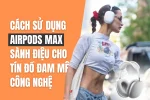 Cách sử dụng Airpods Max - Tai nghe chụp tai chống ồn thương hiệu Apple