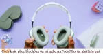Sửa AirPods Max bị lỗi chống ồn tại nhà hiệu quả, dễ làm